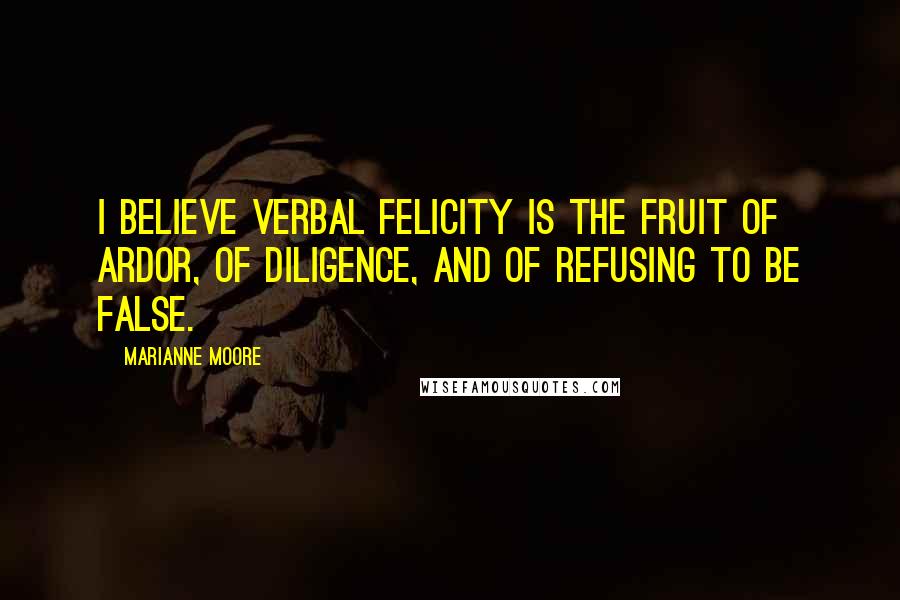 Marianne Moore Quotes: I believe verbal felicity is the fruit of ardor, of diligence, and of refusing to be false.