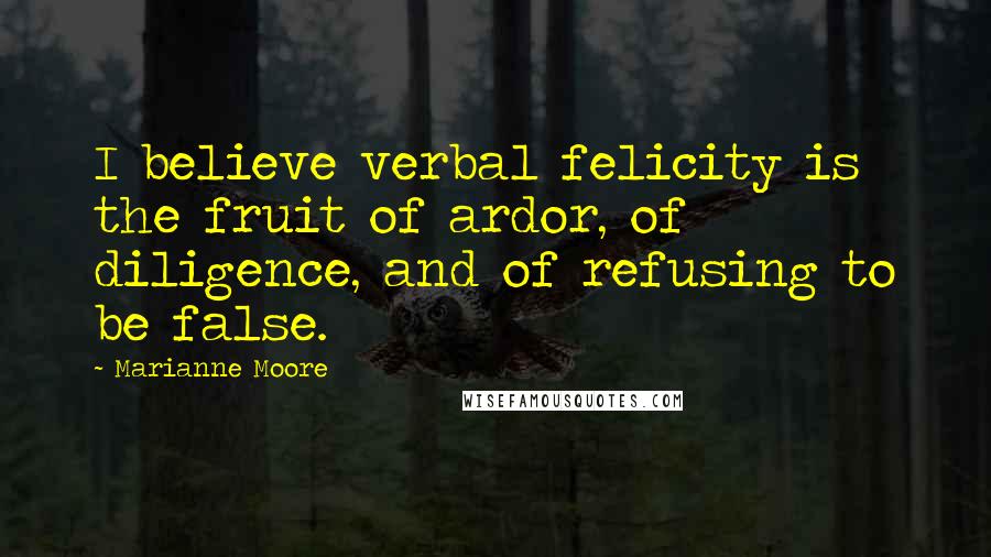 Marianne Moore Quotes: I believe verbal felicity is the fruit of ardor, of diligence, and of refusing to be false.