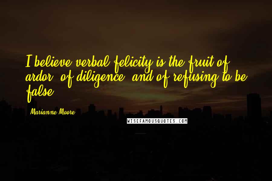 Marianne Moore Quotes: I believe verbal felicity is the fruit of ardor, of diligence, and of refusing to be false.