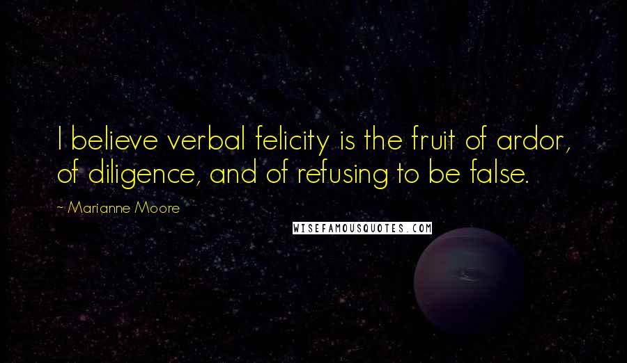 Marianne Moore Quotes: I believe verbal felicity is the fruit of ardor, of diligence, and of refusing to be false.