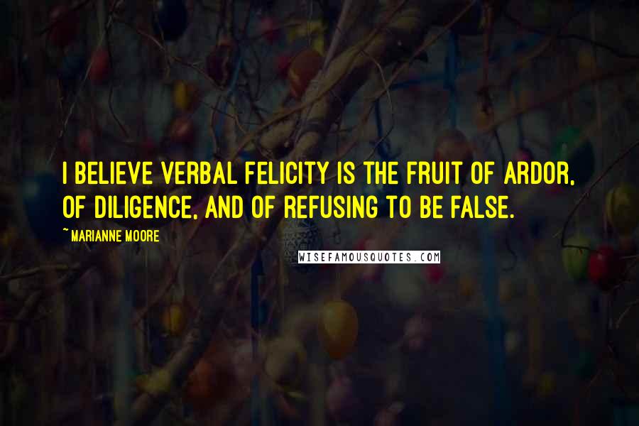 Marianne Moore Quotes: I believe verbal felicity is the fruit of ardor, of diligence, and of refusing to be false.