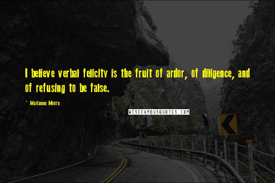 Marianne Moore Quotes: I believe verbal felicity is the fruit of ardor, of diligence, and of refusing to be false.