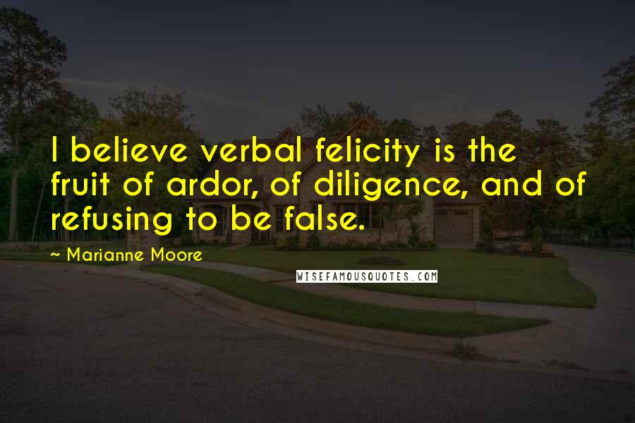 Marianne Moore Quotes: I believe verbal felicity is the fruit of ardor, of diligence, and of refusing to be false.