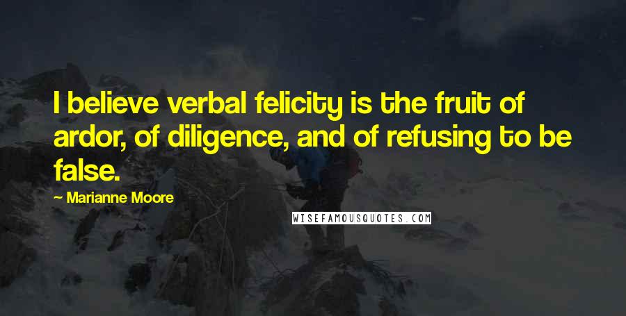 Marianne Moore Quotes: I believe verbal felicity is the fruit of ardor, of diligence, and of refusing to be false.