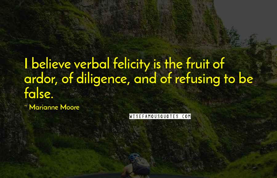 Marianne Moore Quotes: I believe verbal felicity is the fruit of ardor, of diligence, and of refusing to be false.