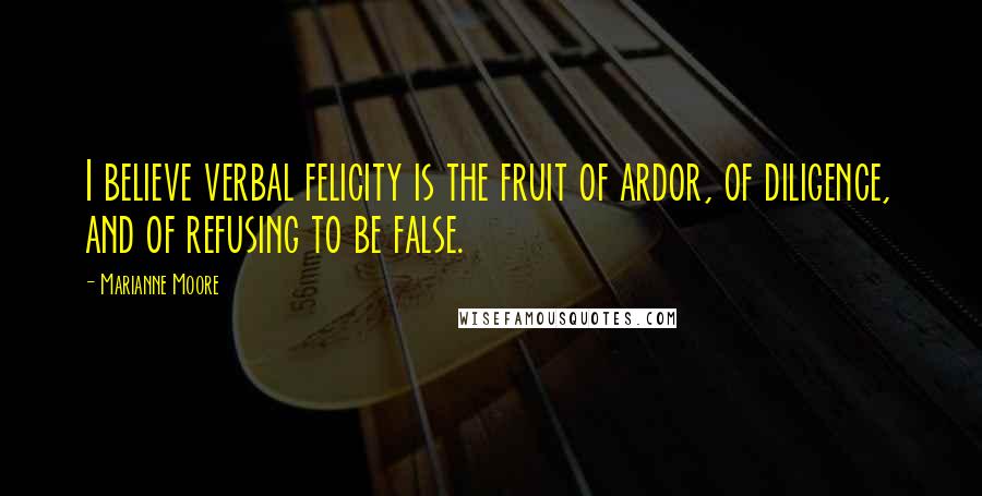 Marianne Moore Quotes: I believe verbal felicity is the fruit of ardor, of diligence, and of refusing to be false.