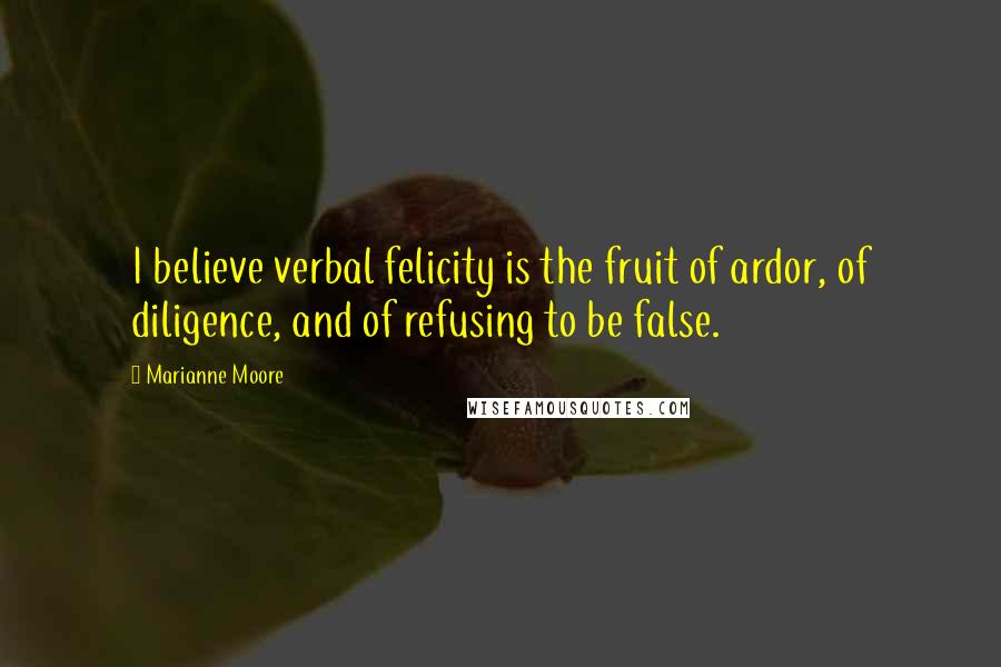 Marianne Moore Quotes: I believe verbal felicity is the fruit of ardor, of diligence, and of refusing to be false.