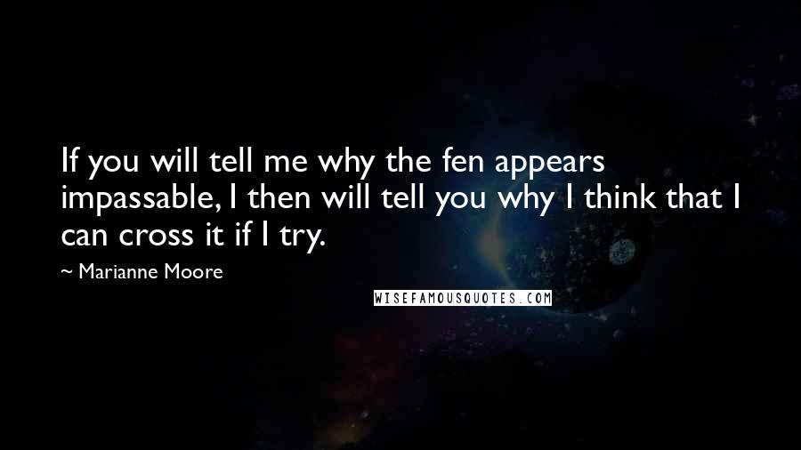 Marianne Moore Quotes: If you will tell me why the fen appears impassable, I then will tell you why I think that I can cross it if I try.