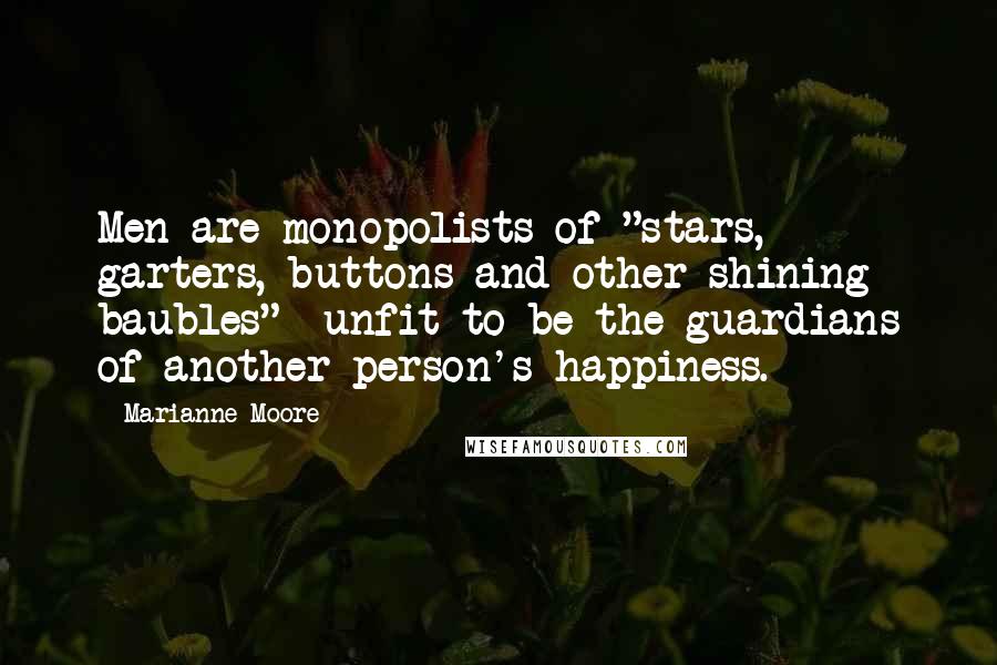 Marianne Moore Quotes: Men are monopolists of "stars, garters, buttons and other shining baubles"- unfit to be the guardians of another person's happiness.