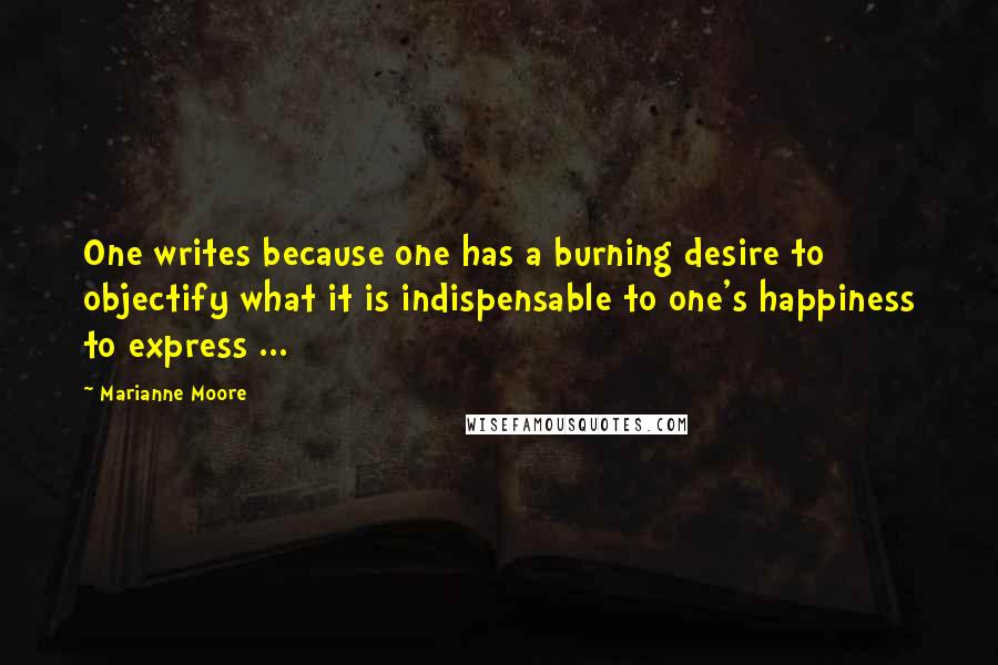 Marianne Moore Quotes: One writes because one has a burning desire to objectify what it is indispensable to one's happiness to express ...