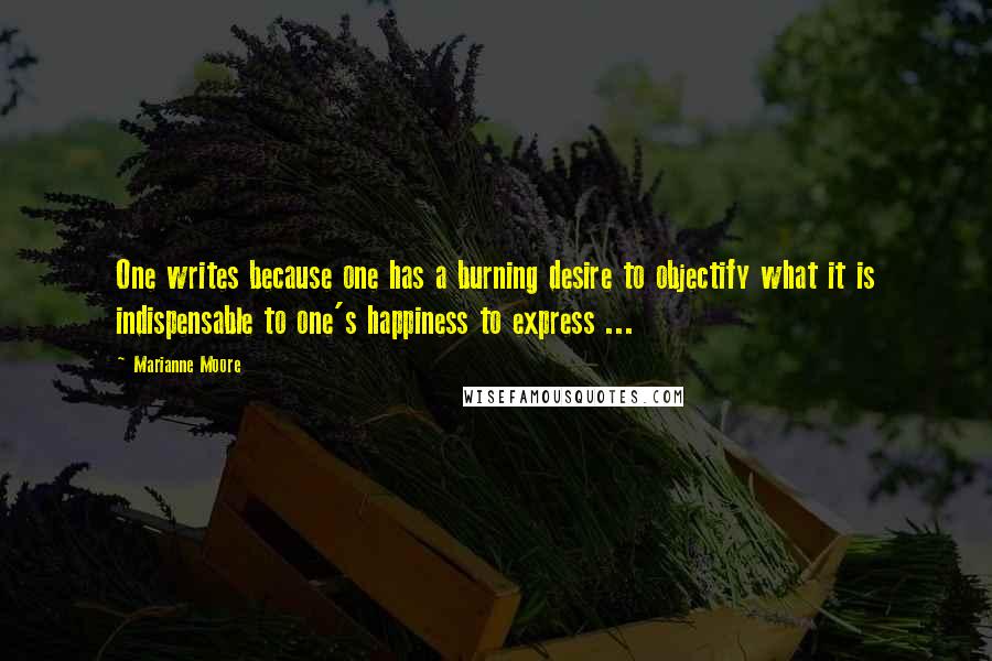 Marianne Moore Quotes: One writes because one has a burning desire to objectify what it is indispensable to one's happiness to express ...