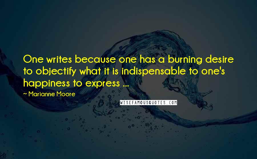 Marianne Moore Quotes: One writes because one has a burning desire to objectify what it is indispensable to one's happiness to express ...