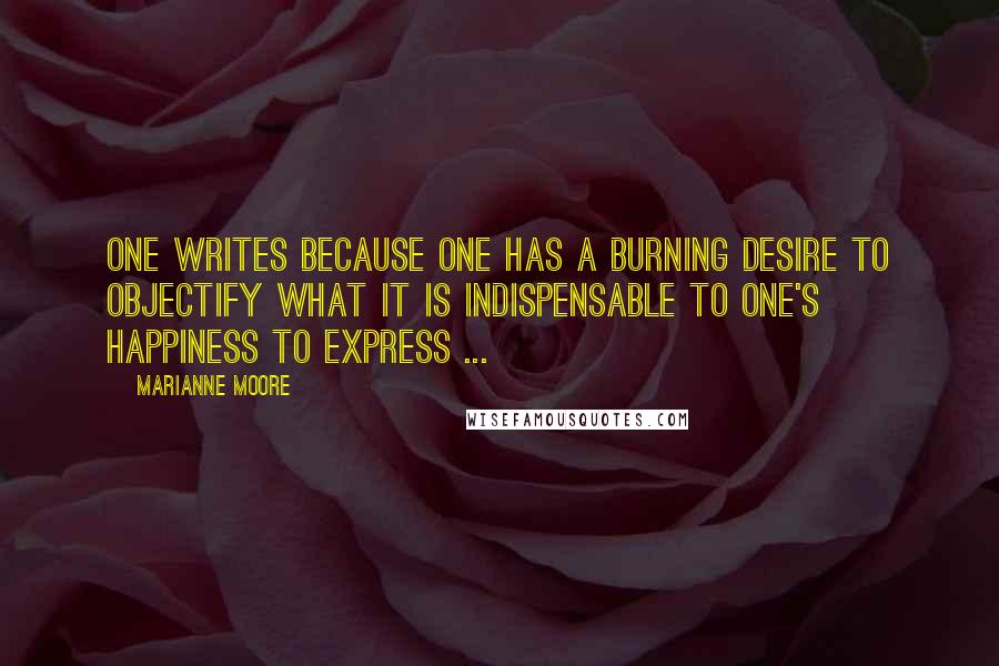 Marianne Moore Quotes: One writes because one has a burning desire to objectify what it is indispensable to one's happiness to express ...