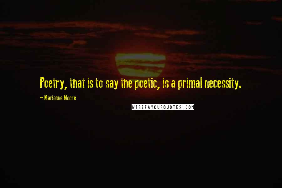 Marianne Moore Quotes: Poetry, that is to say the poetic, is a primal necessity.