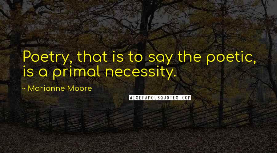 Marianne Moore Quotes: Poetry, that is to say the poetic, is a primal necessity.