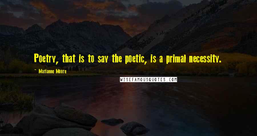 Marianne Moore Quotes: Poetry, that is to say the poetic, is a primal necessity.