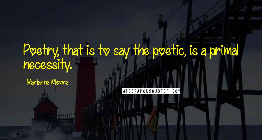 Marianne Moore Quotes: Poetry, that is to say the poetic, is a primal necessity.