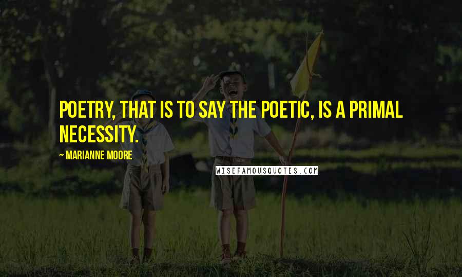 Marianne Moore Quotes: Poetry, that is to say the poetic, is a primal necessity.