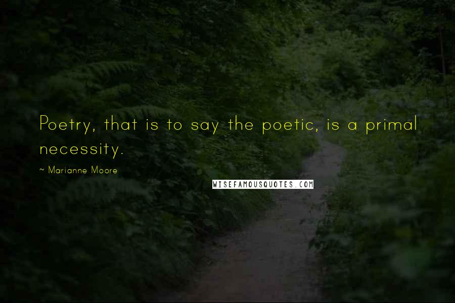 Marianne Moore Quotes: Poetry, that is to say the poetic, is a primal necessity.
