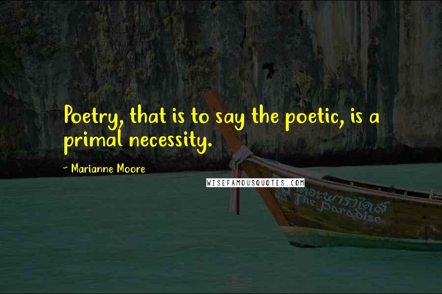 Marianne Moore Quotes: Poetry, that is to say the poetic, is a primal necessity.