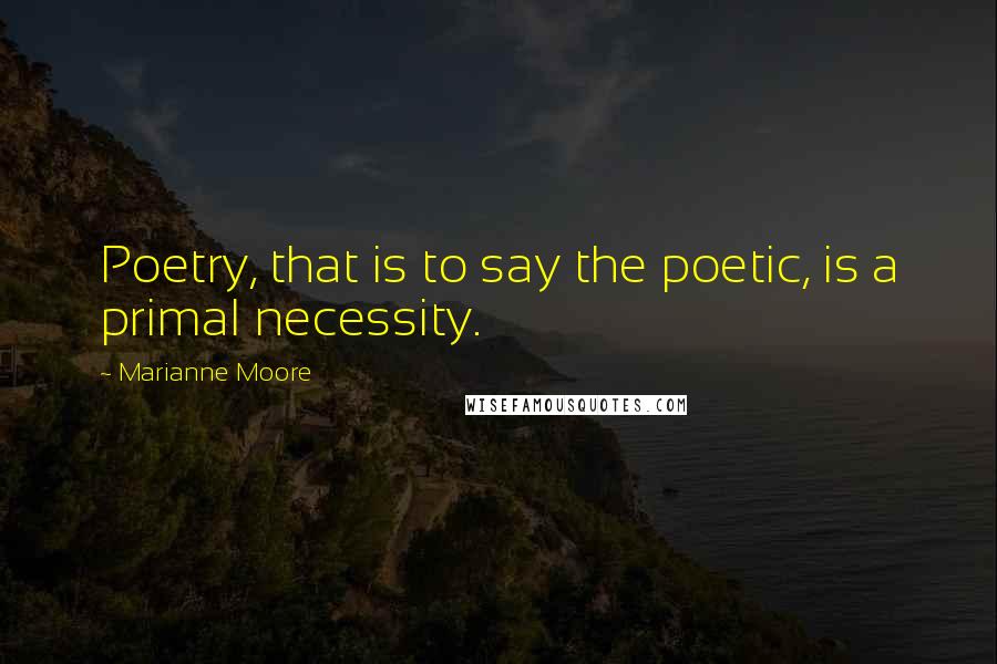 Marianne Moore Quotes: Poetry, that is to say the poetic, is a primal necessity.