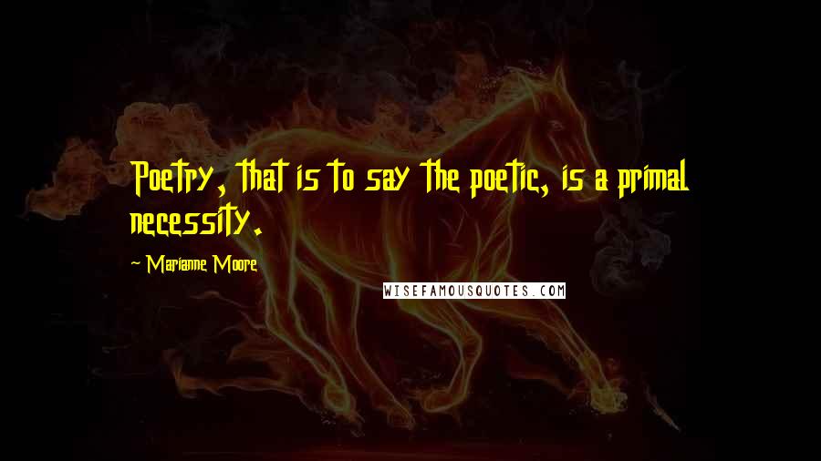 Marianne Moore Quotes: Poetry, that is to say the poetic, is a primal necessity.