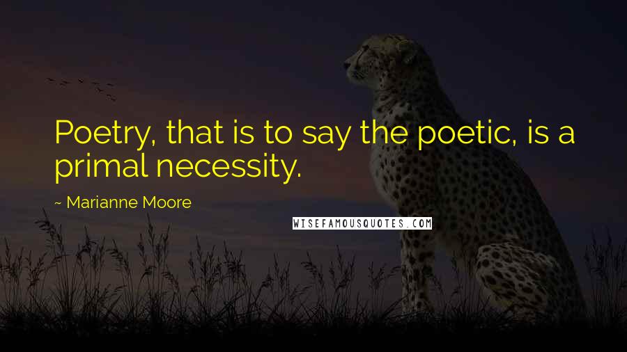 Marianne Moore Quotes: Poetry, that is to say the poetic, is a primal necessity.