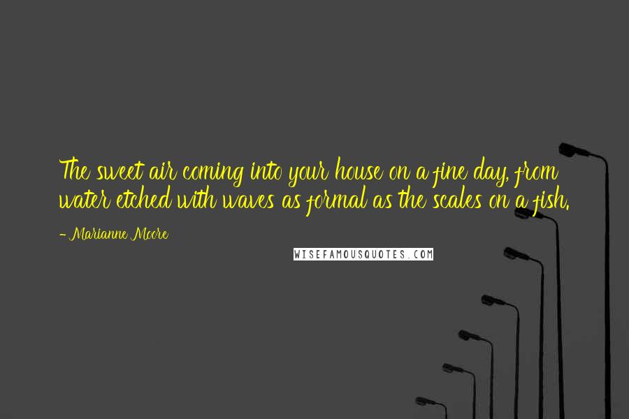 Marianne Moore Quotes: The sweet air coming into your house on a fine day, from water etched with waves as formal as the scales on a fish.