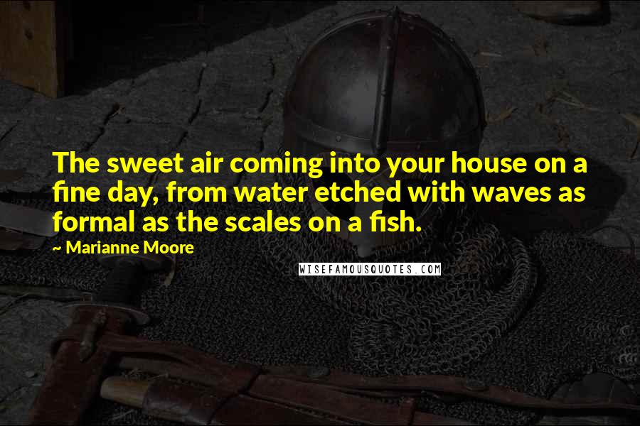 Marianne Moore Quotes: The sweet air coming into your house on a fine day, from water etched with waves as formal as the scales on a fish.