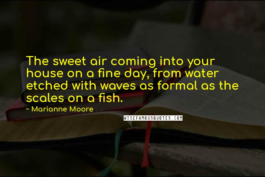 Marianne Moore Quotes: The sweet air coming into your house on a fine day, from water etched with waves as formal as the scales on a fish.