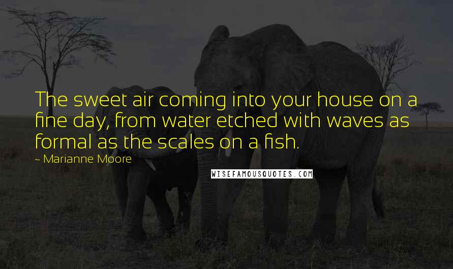 Marianne Moore Quotes: The sweet air coming into your house on a fine day, from water etched with waves as formal as the scales on a fish.