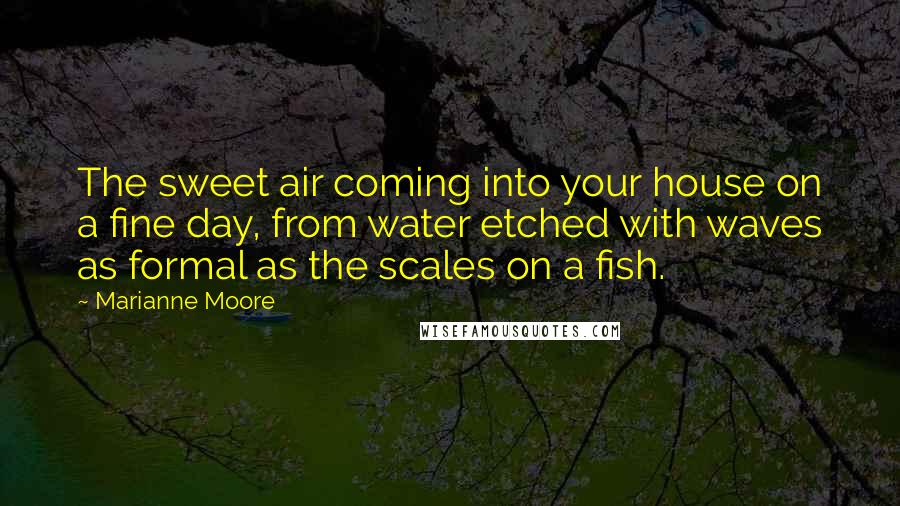Marianne Moore Quotes: The sweet air coming into your house on a fine day, from water etched with waves as formal as the scales on a fish.