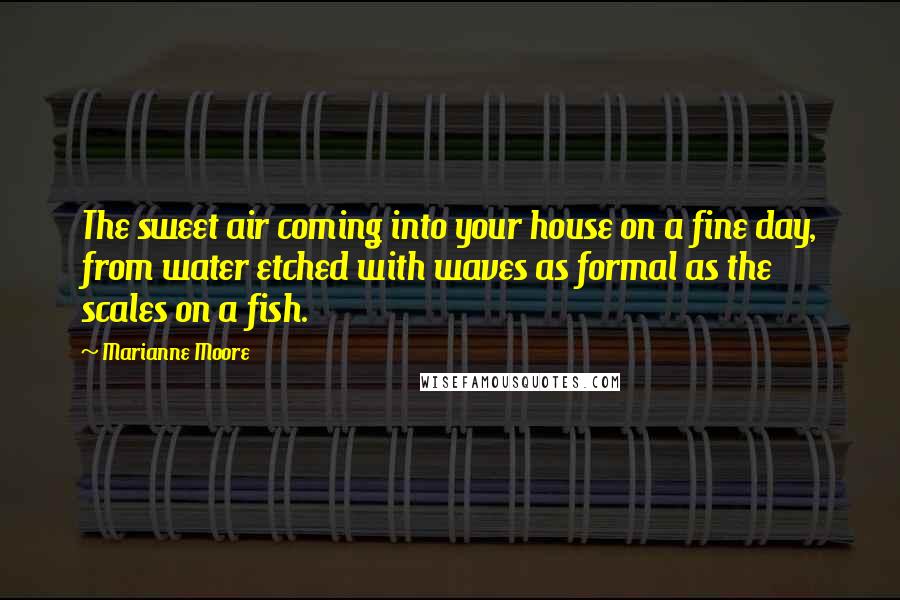 Marianne Moore Quotes: The sweet air coming into your house on a fine day, from water etched with waves as formal as the scales on a fish.