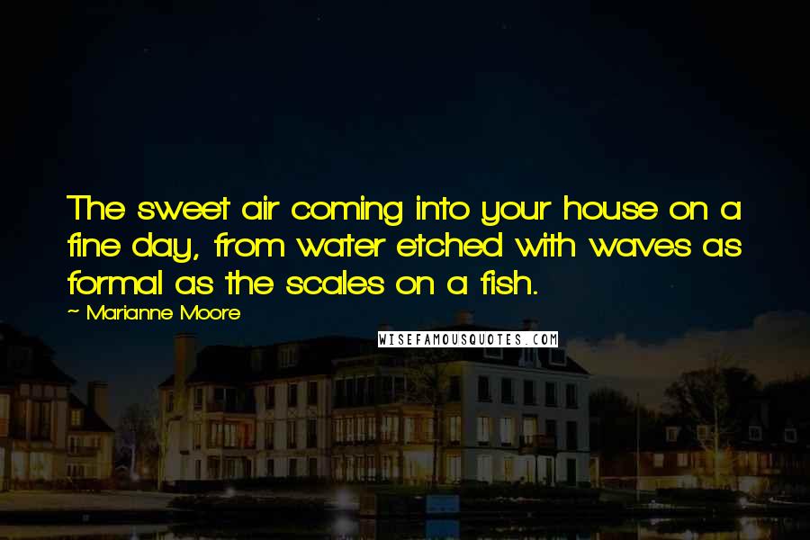 Marianne Moore Quotes: The sweet air coming into your house on a fine day, from water etched with waves as formal as the scales on a fish.