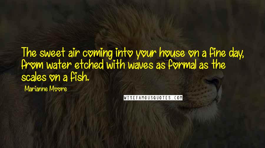 Marianne Moore Quotes: The sweet air coming into your house on a fine day, from water etched with waves as formal as the scales on a fish.