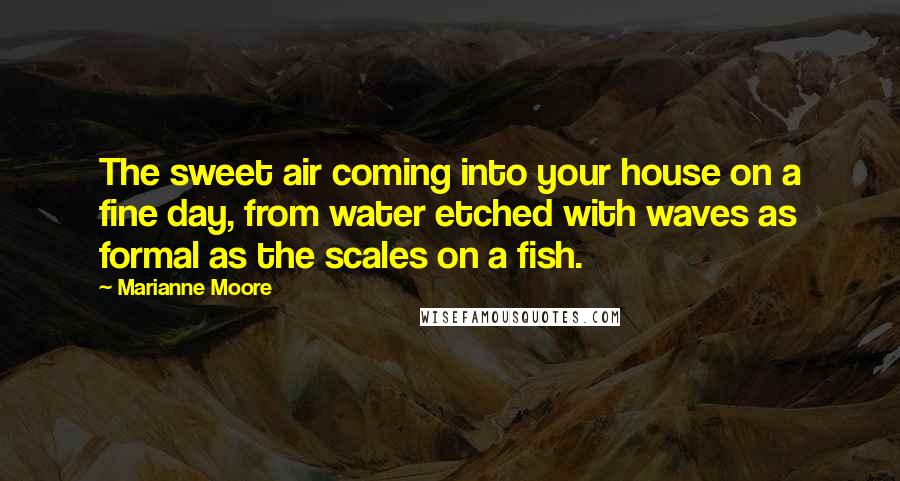 Marianne Moore Quotes: The sweet air coming into your house on a fine day, from water etched with waves as formal as the scales on a fish.