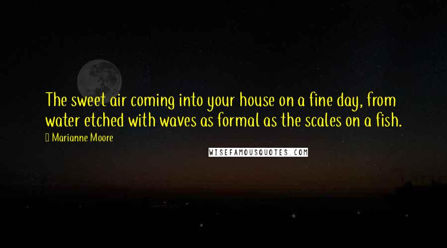 Marianne Moore Quotes: The sweet air coming into your house on a fine day, from water etched with waves as formal as the scales on a fish.