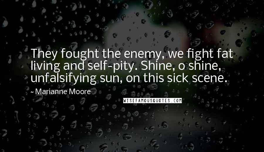 Marianne Moore Quotes: They fought the enemy, we fight fat living and self-pity. Shine, o shine, unfalsifying sun, on this sick scene.