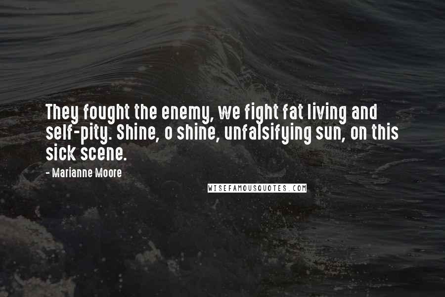 Marianne Moore Quotes: They fought the enemy, we fight fat living and self-pity. Shine, o shine, unfalsifying sun, on this sick scene.