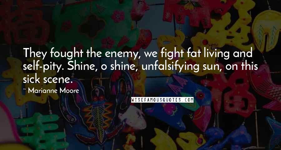 Marianne Moore Quotes: They fought the enemy, we fight fat living and self-pity. Shine, o shine, unfalsifying sun, on this sick scene.