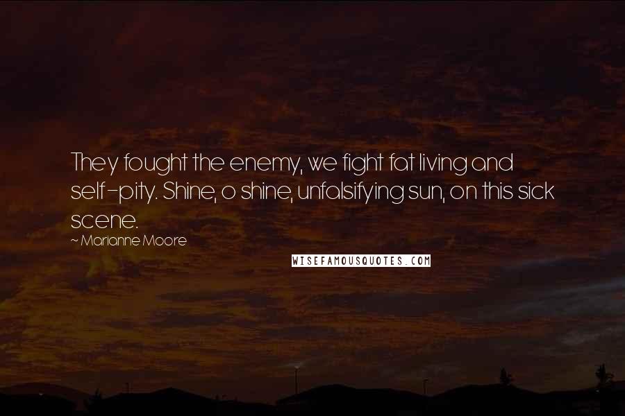 Marianne Moore Quotes: They fought the enemy, we fight fat living and self-pity. Shine, o shine, unfalsifying sun, on this sick scene.