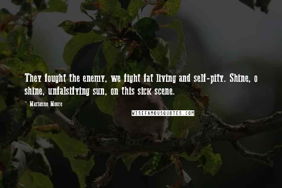 Marianne Moore Quotes: They fought the enemy, we fight fat living and self-pity. Shine, o shine, unfalsifying sun, on this sick scene.