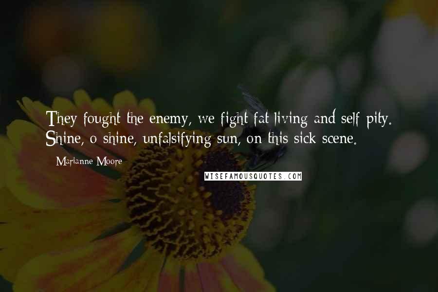 Marianne Moore Quotes: They fought the enemy, we fight fat living and self-pity. Shine, o shine, unfalsifying sun, on this sick scene.