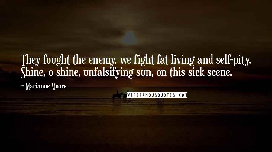 Marianne Moore Quotes: They fought the enemy, we fight fat living and self-pity. Shine, o shine, unfalsifying sun, on this sick scene.