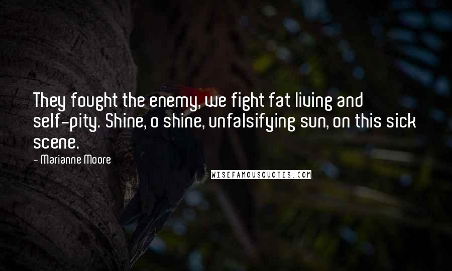 Marianne Moore Quotes: They fought the enemy, we fight fat living and self-pity. Shine, o shine, unfalsifying sun, on this sick scene.
