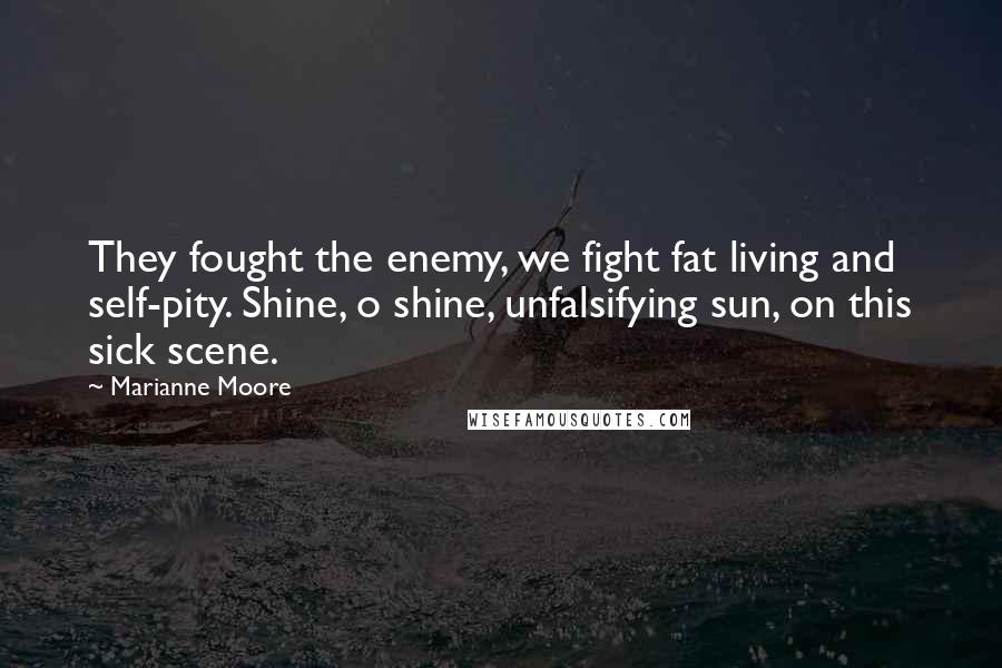 Marianne Moore Quotes: They fought the enemy, we fight fat living and self-pity. Shine, o shine, unfalsifying sun, on this sick scene.