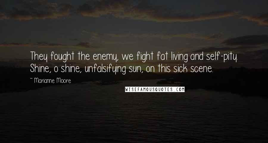 Marianne Moore Quotes: They fought the enemy, we fight fat living and self-pity. Shine, o shine, unfalsifying sun, on this sick scene.