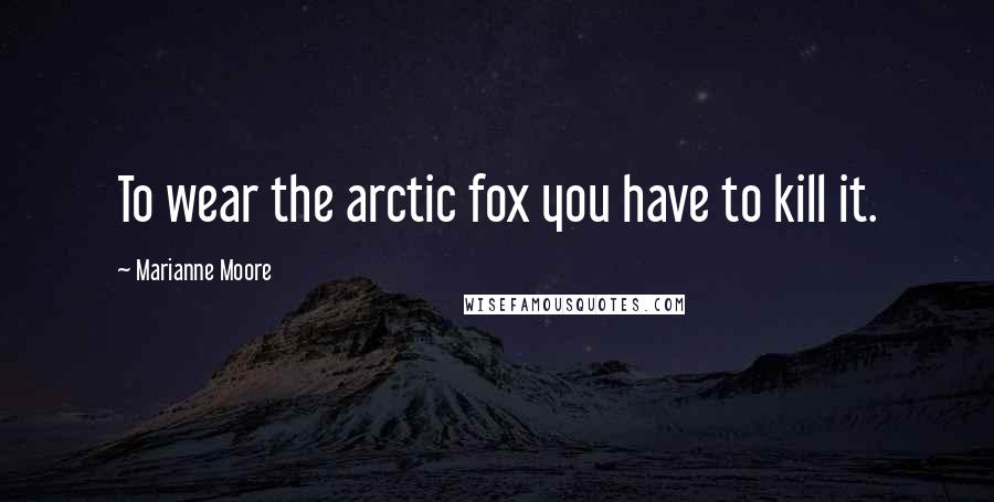 Marianne Moore Quotes: To wear the arctic fox you have to kill it.