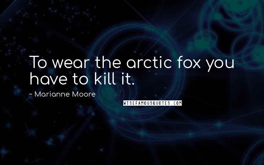 Marianne Moore Quotes: To wear the arctic fox you have to kill it.