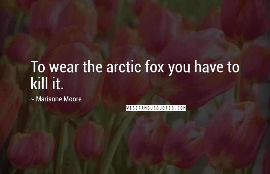 Marianne Moore Quotes: To wear the arctic fox you have to kill it.